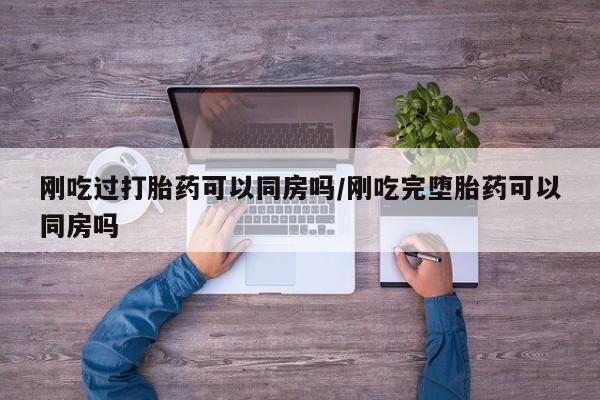紫竹药业打胎药网购刚吃过打胎药可以同房吗/刚吃完堕胎药可以同房吗