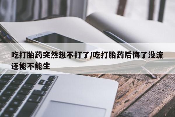 紫竹药业打胎药网购吃打胎药突然想不打了/吃打胎药后悔了没流还能不能生
