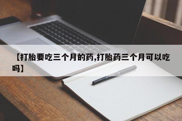 紫竹药业打胎药网购【打胎要吃三个月的药,打胎药三个月可以吃吗】