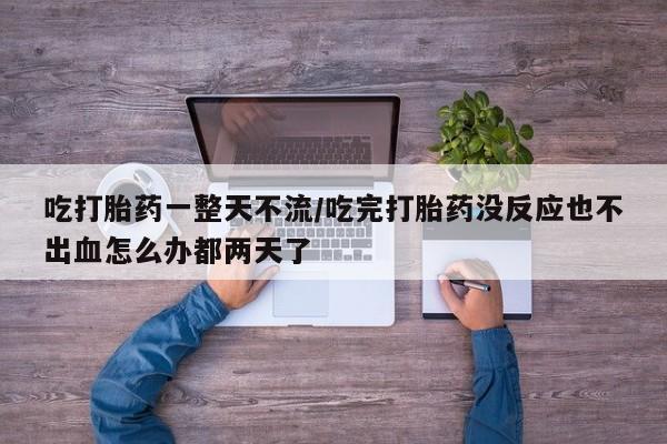 紫竹药业打胎药网购吃打胎药一整天不流/吃完打胎药没反应也不出血怎么办都两天了