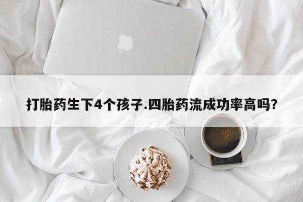 紫竹药业打胎药网购打胎药生下4个孩子.四胎药流成功率高吗？