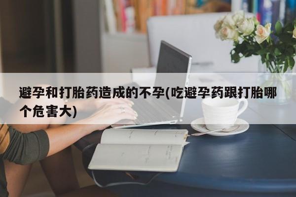紫竹药业打胎药网购避孕和打胎药造成的不孕(吃避孕药跟打胎哪个危害大)