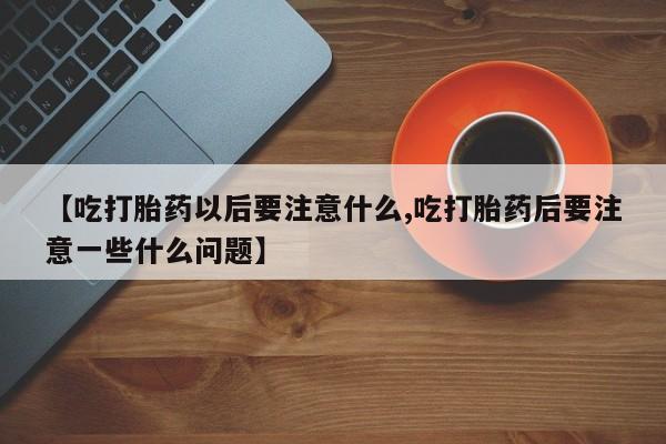 紫竹药业打胎药网购【吃打胎药以后要注意什么,吃打胎药后要注意一些什么问题】