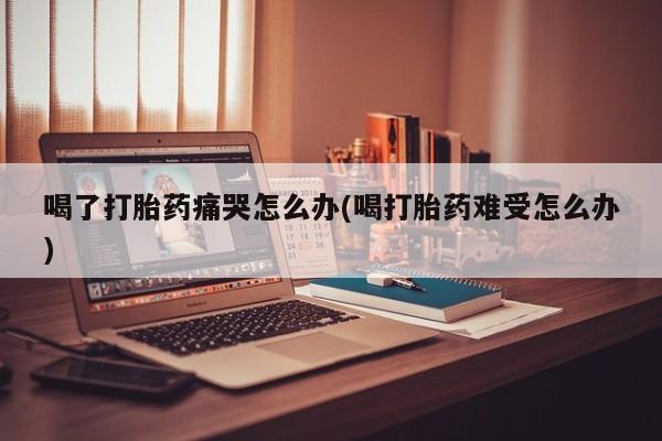紫竹药业打胎药网购喝了打胎药痛哭怎么办(喝打胎药难受怎么办)