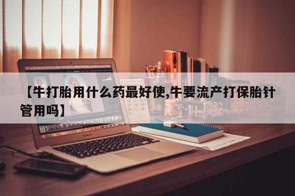 紫竹药业打胎药网购【牛打胎用什么药最好使,牛要流产打保胎针管用吗】