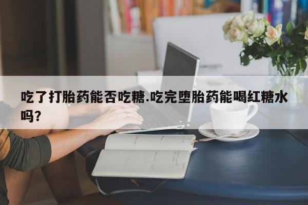 紫竹药业打胎药网购吃了打胎药能否吃糖.吃完堕胎药能喝红糖水吗？