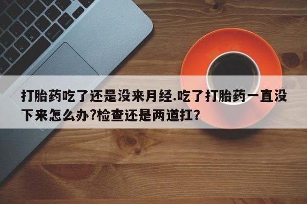 紫竹药业打胎药网购打胎药吃了还是没来月经.吃了打胎药一直没下来怎么办?检查还是两道扛？