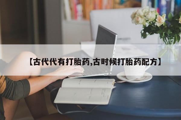 紫竹药业打胎药网购【古代代有打胎药,古时候打胎药配方】