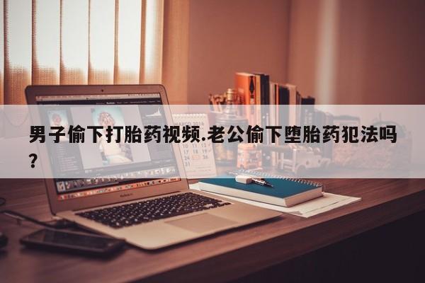 紫竹药业打胎药网购男子偷下打胎药视频.老公偷下堕胎药犯法吗？