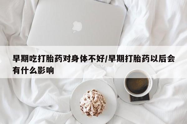 紫竹药业打胎药网购早期吃打胎药对身体不好/早期打胎药以后会有什么影响