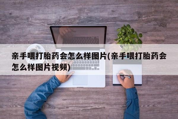 紫竹药业打胎药网购亲手喂打胎药会怎么样图片(亲手喂打胎药会怎么样图片视频)