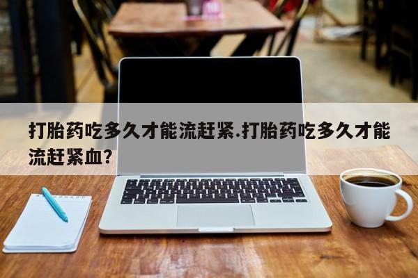 紫竹药业打胎药网购打胎药吃多久才能流赶紧.打胎药吃多久才能流赶紧血？