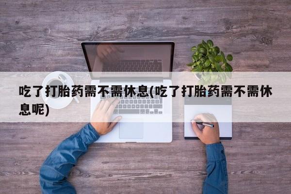 紫竹药业打胎药网购吃了打胎药需不需休息(吃了打胎药需不需休息呢)
