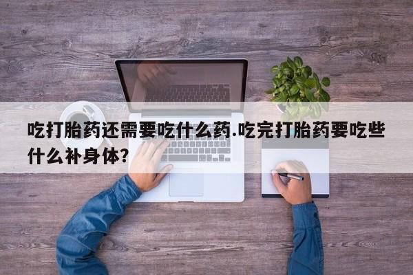 紫竹药业打胎药网购吃打胎药还需要吃什么药.吃完打胎药要吃些什么补身体？
