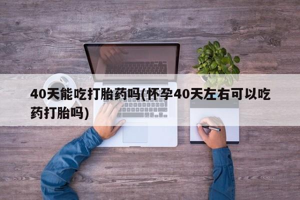 紫竹药业打胎药网购40天能吃打胎药吗(怀孕40天左右可以吃药打胎吗)