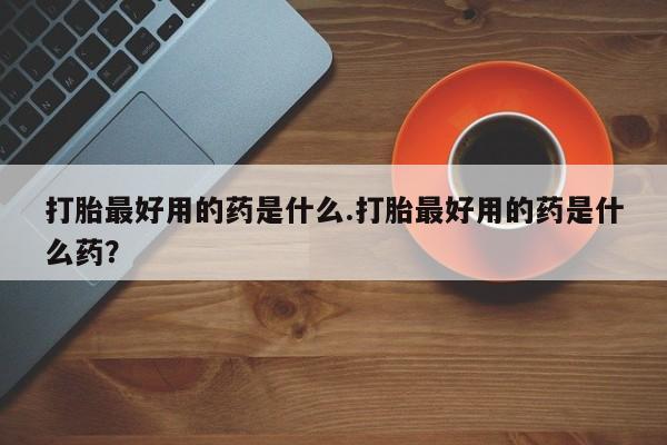 紫竹药业打胎药网购打胎最好用的药是什么.打胎最好用的药是什么药？