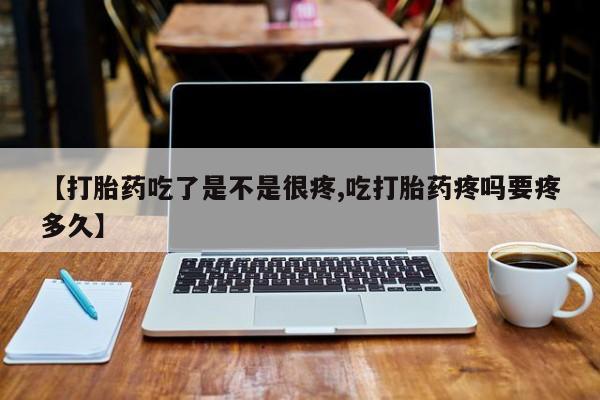 紫竹药业打胎药网购【打胎药吃了是不是很疼,吃打胎药疼吗要疼多久】