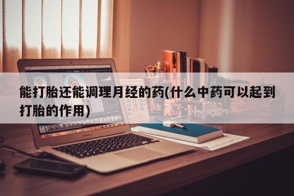 紫竹药业打胎药网购能打胎还能调理月经的药(什么中药可以起到打胎的作用)