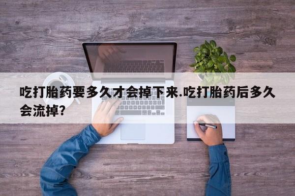 紫竹药业打胎药网购吃打胎药要多久才会掉下来.吃打胎药后多久会流掉？