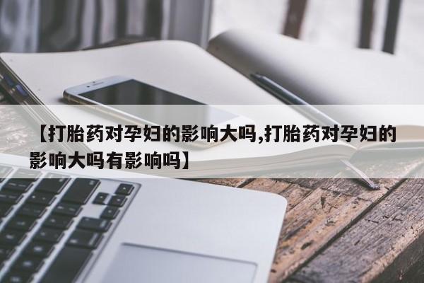 紫竹药业打胎药网购【打胎药对孕妇的影响大吗,打胎药对孕妇的影响大吗有影响吗】