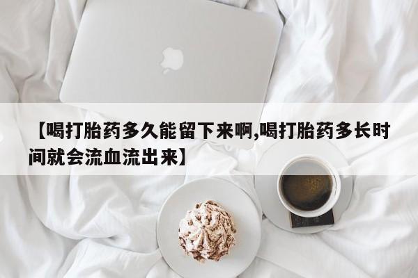 紫竹药业打胎药网购【喝打胎药多久能留下来啊,喝打胎药多长时间就会流血流出来】