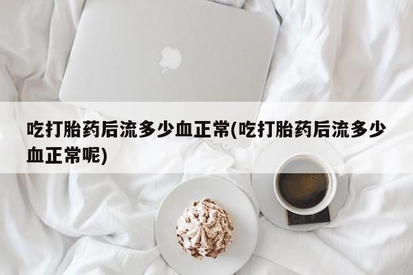 紫竹药业打胎药网购吃打胎药后流多少血正常(吃打胎药后流多少血正常呢)