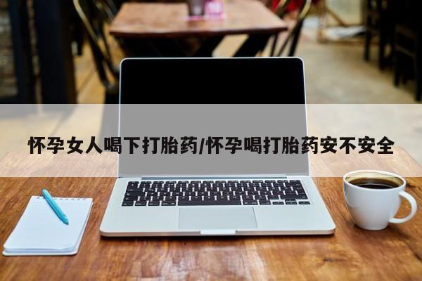 紫竹药业打胎药网购怀孕女人喝下打胎药/怀孕喝打胎药安不安全