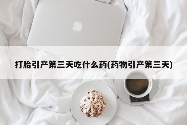 紫竹药业打胎药网购打胎引产第三天吃什么药(药物引产第三天)