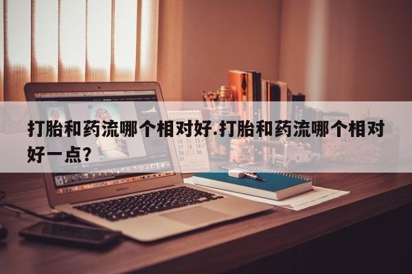 紫竹药业打胎药网购打胎和药流哪个相对好.打胎和药流哪个相对好一点？