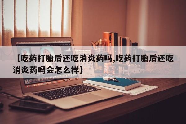紫竹药业打胎药网购【吃药打胎后还吃消炎药吗,吃药打胎后还吃消炎药吗会怎么样】