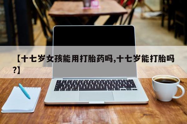 紫竹药业打胎药网购【十七岁女孩能用打胎药吗,十七岁能打胎吗?】