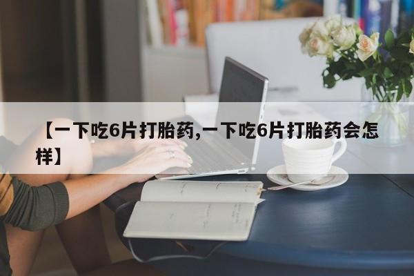 紫竹药业打胎药网购【一下吃6片打胎药,一下吃6片打胎药会怎样】