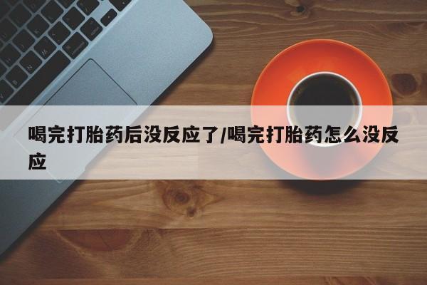 紫竹药业打胎药网购喝完打胎药后没反应了/喝完打胎药怎么没反应