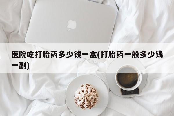紫竹药业打胎药网购医院吃打胎药多少钱一盒(打胎药一般多少钱一副)