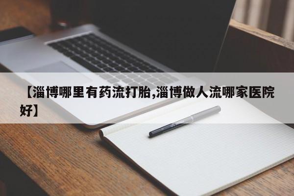 紫竹药业打胎药网购【淄博哪里有药流打胎,淄博做人流哪家医院好】
