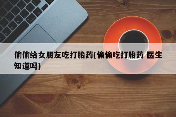 紫竹药业打胎药网购偷偷给女朋友吃打胎药(偷偷吃打胎药 医生知道吗)