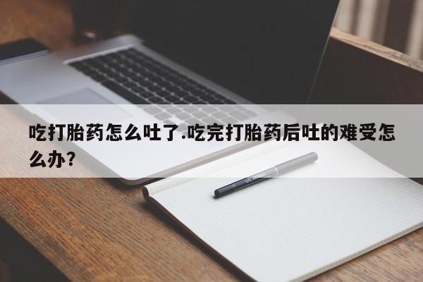 紫竹药业打胎药网购吃打胎药怎么吐了.吃完打胎药后吐的难受怎么办？
