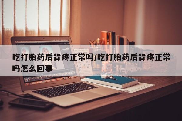 紫竹药业打胎药网购吃打胎药后背疼正常吗/吃打胎药后背疼正常吗怎么回事