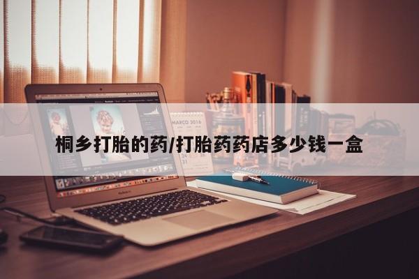 紫竹药业打胎药网购桐乡打胎的药/打胎药药店多少钱一盒