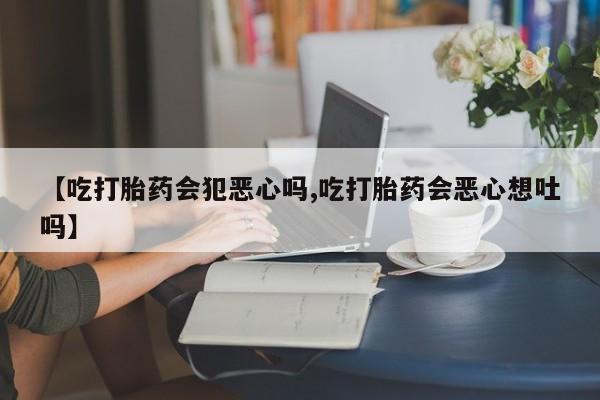 紫竹药业打胎药网购【吃打胎药会犯恶心吗,吃打胎药会恶心想吐吗】
