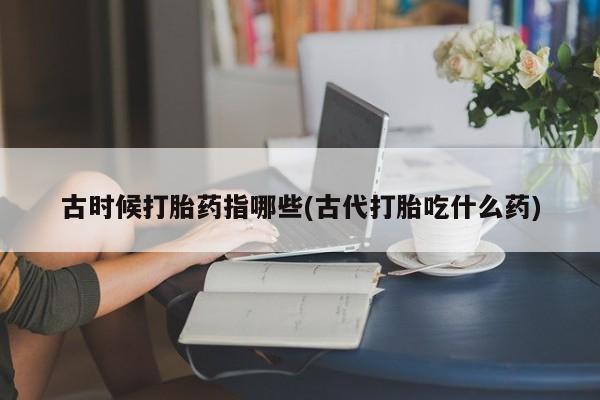 紫竹药业打胎药网购古时候打胎药指哪些(古代打胎吃什么药)