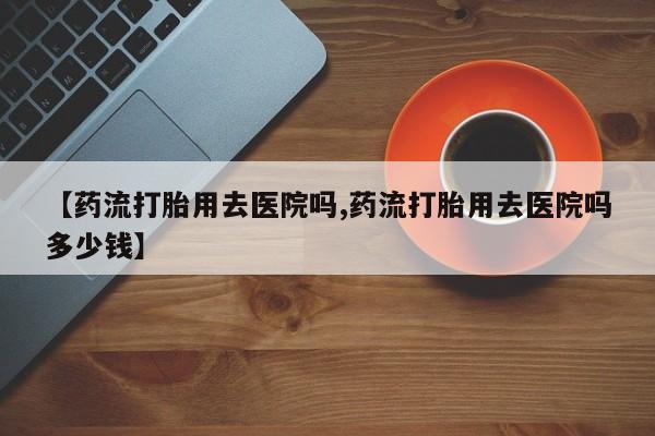 紫竹药业打胎药网购【药流打胎用去医院吗,药流打胎用去医院吗多少钱】