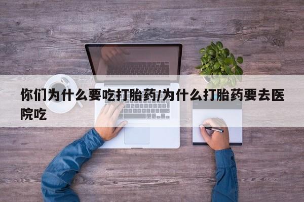 紫竹药业打胎药网购你们为什么要吃打胎药/为什么打胎药要去医院吃