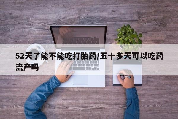 紫竹药业打胎药网购52天了能不能吃打胎药/五十多天可以吃药流产吗
