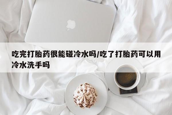 紫竹药业打胎药网购吃完打胎药很能碰冷水吗/吃了打胎药可以用冷水洗手吗