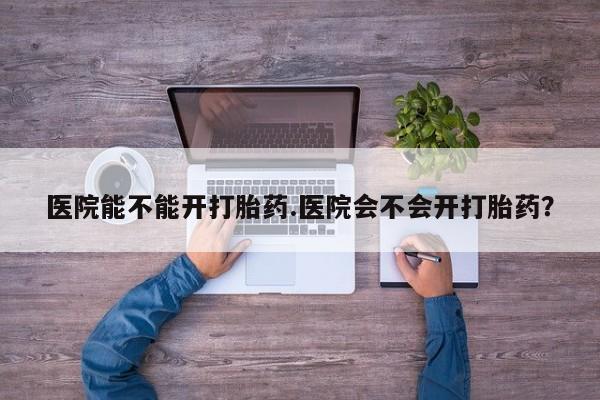 紫竹药业打胎药网购医院能不能开打胎药.医院会不会开打胎药？