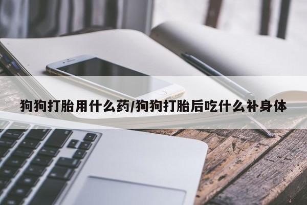 紫竹药业打胎药网购狗狗打胎用什么药/狗狗打胎后吃什么补身体