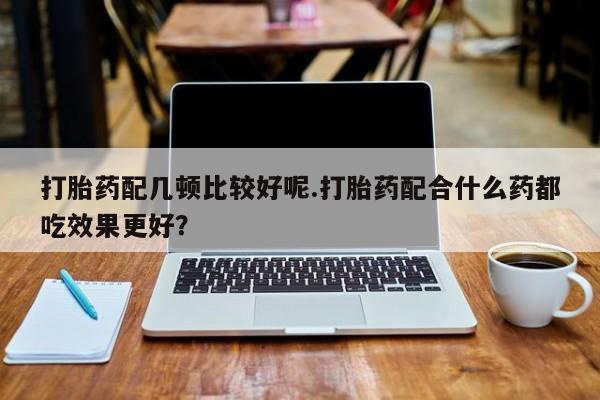 紫竹药业打胎药网购打胎药配几顿比较好呢.打胎药配合什么药都吃效果更好？