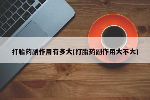 紫竹药业打胎药网购打胎药副作用有多大(打胎药副作用大不大)