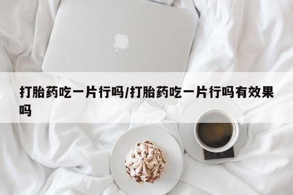 紫竹药业打胎药网购打胎药吃一片行吗/打胎药吃一片行吗有效果吗